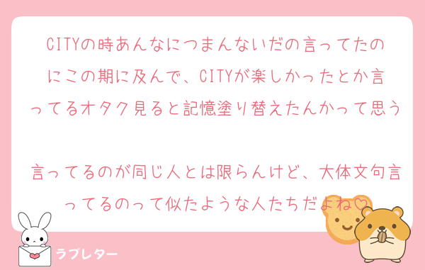 CITYの時あんなにつまんないだの言ってたのにこの期に及んで、CITYが楽しかったとか言ってるオタク見ると記憶塗り替えたんかって思う
言ってるのが同じ人とは限らんけど、大体文句言ってるのって似たような人たちだよね