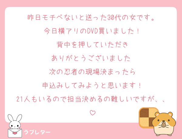 昨日モチベないと送った30代の女です。
今日横アリのDVD買いました！
背中を押していただき
ありがとうございました♡
次の忍者の現場決まったら
申込みしてみようと思います！
21人もいるので担当決めるの難しいですが、、