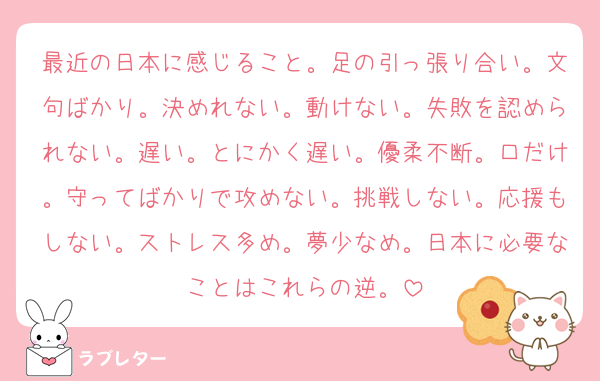 最近の日本に感じること。足の引っ張り合い。文句ばかり。決めれない。動けない。失敗を認められない。遅い。とにかく遅い。優柔不断。口だけ。守ってばかりで攻めない。挑戦しない。応援もしない。ストレス多め。夢少なめ。日本に必要なことはこれらの逆。