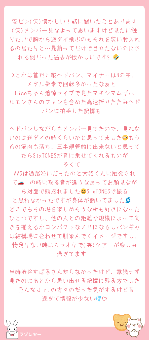 安ピン(笑)懐かしい！話に聞いたことあります(笑)メンバー見なよって思いますけど見たい触りたいで胸から逆ダイ飛ぶのもそれを装い肘入れるの居たりと…最前ってだけで目立たないのにされる側だった過去が懐かしいですꉂ🤣𐤔

Xとかは首だけ縦ヘドバン、マイナーは8の字、メタル要素で回転多かったなぁと
hideちゃん追悼ライブで見たマキシマムザホルモンさんのファンも含めた高速折りたたみヘドバンに拍手した記憶も

ヘドバンしながらもメンバー見てたので、見れないのは逆ダイの時くらいかと思ってました😳もう首の筋肉も落ち、三半規管的に出来ないと思ってたらSixTONESが音に乗せてくれるものが多くて
VVSは通路沿いだったのと大我くんに触発されて🚗³₃の時に取る音が違うなぁってお顔見ながら対面で頭振れました😊SixTONESで振ると思わなかったですが身体が動いてました🌀
どこでもその場を楽しめそうな所も好きになったひとつですし、他の人との距離や規模によって向きを揃えるかコンパクトなノリになるしバンギャは結構場に合わせて馴染んでくイメージですし、物足りない時はカラオケで(笑)ツアーが楽しみ過ぎてます

当時渋谷すばるさん知らなかったけど、意識せず見たのにあとから思い出せる記憶に残る方でした☺️色んなＪｒ.の方々のだった気がするけど昔過ぎて情報が少ない💦
