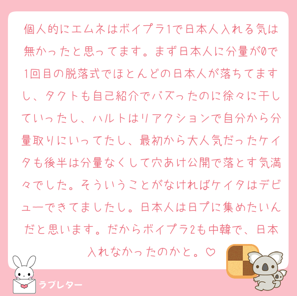 個人的にエムネはボイプラ1で日本人入れる気は無かったと思ってます。まず日本人に分量が0で1回目の脱落式でほとんどの日本人が落ちてますし、タクトも自己紹介でバズったのに徐々に干していったし、ハルトはリアクションで自分から分量取りにいってたし、最初から大人気だったケイタも後半は分量なくして穴あけ公開で落とす気満々でした。そういうことがなければケイタはデビューできてましたし。日本人は日プに集めたいんだと思います。だからボイプラ2も中韓で、日本入れなかったのかと。