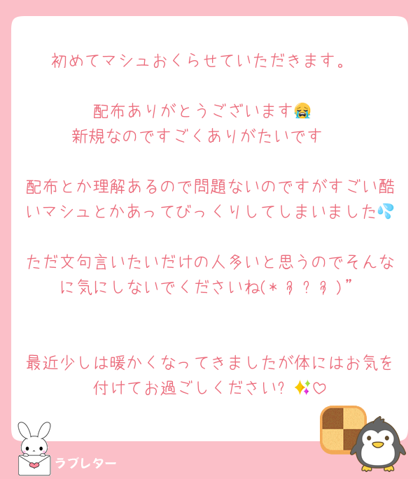 初めてマシュおくらせていただきます。

配布ありがとうございます😭
 新規なのですごくありがたいです🥲

配布とか理解あるので問題ないのですがすごい酷いマシュとかあってびっくりしてしまいました💦
ただ文句言いたいだけの人多いと思うのでそんなに気にしないでくださいね(* ᴗ͈ˬᴗ͈)”

最近少しは暖かくなってきましたが体にはお気を付けてお過ごしください✨🍀