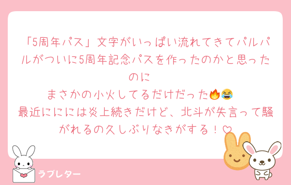 「5周年パス」文字がいっぱい流れてきてパルパルがついに5周年記念パスを作ったのかと思ったのに
まさかの小火してるだけだった🔥😂
最近ににには炎上続きだけど、北斗が失言って騒がれるの久しぶりなきがする！