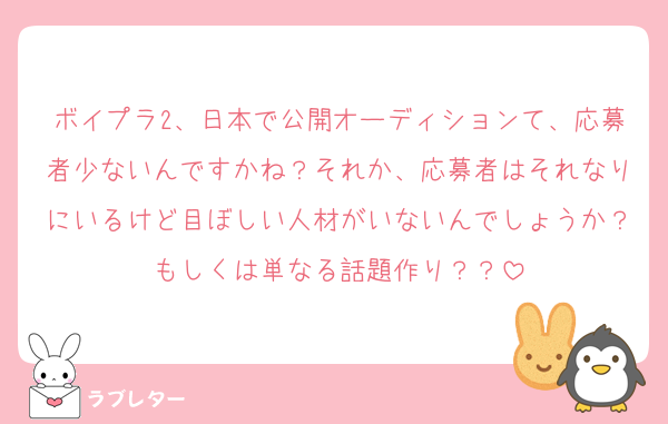 ボイプラ2、日本で公開オーディションて、応募者少ないんですかね？それか、応募者はそれなりにいるけど目ぼしい人材がいないんでしょうか？もしくは単なる話題作り？？