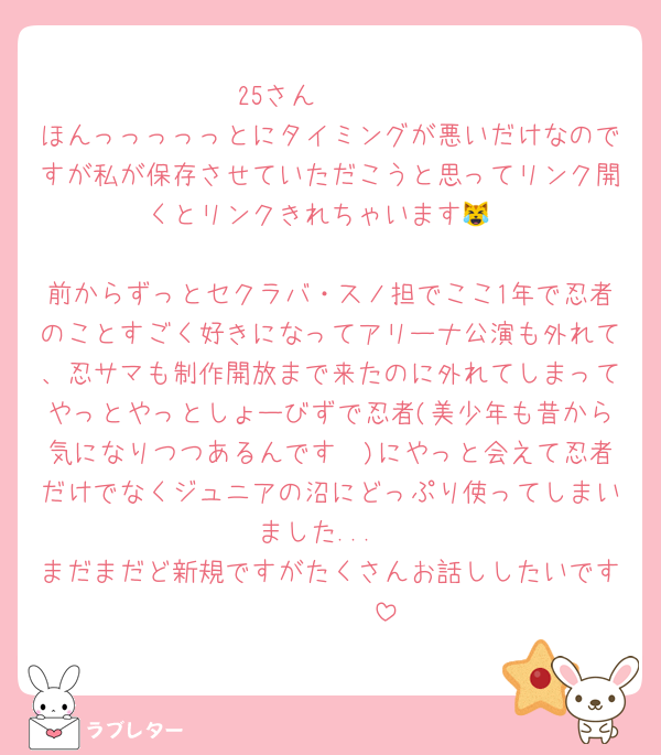 25さん🥹🥹🥹
ほんっっっっっとにタイミングが悪いだけなのですが私が保存させていただこうと思ってリンク開くとリンクきれちゃいます😹

前からずっとセクラバ・スノ担でここ1年で忍者のことすごく好きになってアリーナ公演も外れて、忍サマも制作開放まで来たのに外れてしまってやっとやっとしょーびずで忍者(美少年も昔から気になりつつあるんです🥹)にやっと会えて忍者だけでなくジュニアの沼にどっぷり使ってしまいました...
まだまだど新規ですがたくさんお話ししたいです🫰🏻🫰🏻