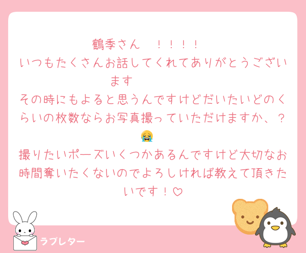 鶴季さん〜！！！！
いつもたくさんお話してくれてありがとうございます🫶🏻🫶🏻
その時にもよると思うんですけどだいたいどのくらいの枚数ならお写真撮っていただけますか、？😭
撮りたいポーズいくつかあるんですけど大切なお時間奪いたくないのでよろしければ教えて頂きたいです！