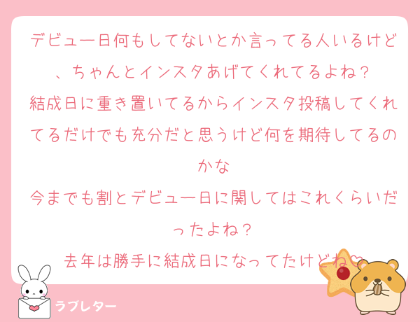 デビュー日何もしてないとか言ってる人いるけど、ちゃんとインスタあげてくれてるよね？
結成日に重き置いてるからインスタ投稿してくれてるだけでも充分だと思うけど何を期待してるのかな
今までも割とデビュー日に関してはこれくらいだったよね？
去年は勝手に結成日になってたけどね