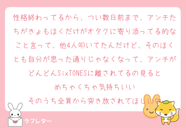 性格終わってるから、つい数日前まで、アンチたちがきょもほくだけがオタクに寄り添ってる的なこと言って、他4人叩いてたんだけど、そのほくとも自分が思った通りじゃなくなって、アンチがどんどんSixTONESに離されてるの見るとめちゃくちゃ気持ちいい
そのうち全員から突き放されてほしい