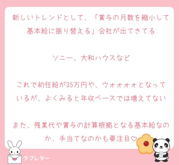 新しいトレンドとして、「賞与の月数を縮小して基本給に振り替える」会社が出てきてる

ソニー、大和ハウスなど

これで初任給が35万円や、ウォォォォとなっているが、よくみると年収ベースでは増えてない

また、残業代や賞与の計算根拠となる基本給なのか、手当てなのかも要注目