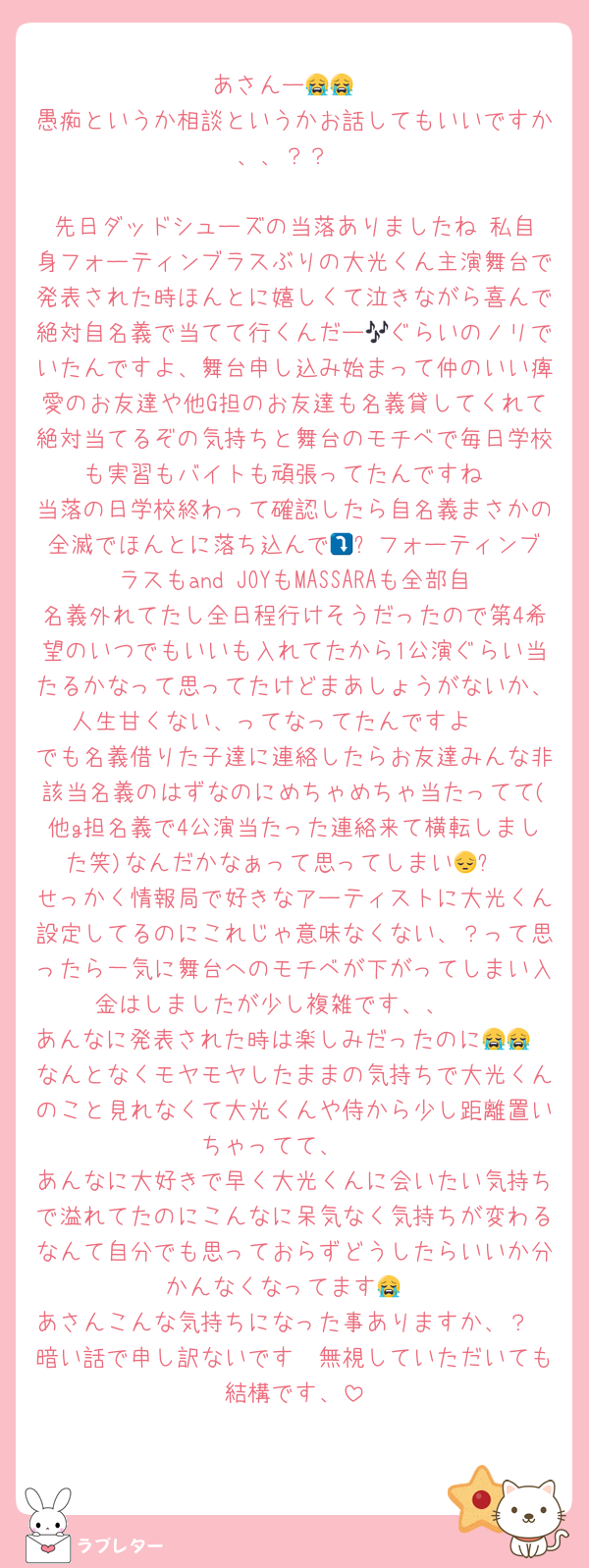 あさんー😭😭
愚痴というか相談というかお話してもいいですか、、？？

先日ダッドシューズの当落ありましたね‼️私自身フォーティンブラスぶりの大光くん主演舞台で発表された時ほんとに嬉しくて泣きながら喜んで絶対自名義で当てて行くんだー🎶ぐらいのノリでいたんですよ、舞台申し込み始まって仲のいい痺愛のお友達や他G担のお友達も名義貸してくれて絶対当てるぞの気持ちと舞台のモチベで毎日学校も実習もバイトも頑張ってたんですね
当落の日学校終わって確認したら自名義まさかの全滅でほんとに落ち込んで🥲⤵️フォーティンブラスもand JOYもMASSARAも全部自名義外れてたし全日程行けそうだったので第4希望のいつでもいいも入れてたから1公演ぐらい当たるかなって思ってたけどまあしょうがないか、人生甘くない、ってなってたんですよ🥲
でも名義借りた子達に連絡したらお友達みんな非該当名義のはずなのにめちゃめちゃ当たってて(他g担名義で4公演当たった連絡来て横転しました笑)なんだかなぁって思ってしまい😔⤵️
せっかく情報局で好きなアーティストに大光くん設定してるのにこれじゃ意味なくない、？って思ったら一気に舞台へのモチベが下がってしまい入金はしましたが少し複雑です、、🥲
あんなに発表された時は楽しみだったのに😭😭
なんとなくモヤモヤしたままの気持ちで大光くんのこと見れなくて大光くんや侍から少し距離置いちゃってて、🥲
あんなに大好きで早く大光くんに会いたい気持ちで溢れてたのにこんなに呆気なく気持ちが変わるなんて自分でも思っておらずどうしたらいいか分かんなくなってます😭
あさんこんな気持ちになった事ありますか、？
暗い話で申し訳ないです🥲無視していただいても結構です、