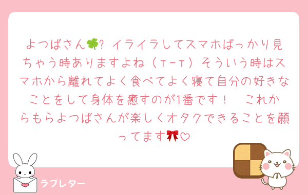 よつばさん🍀︎✨イライラしてスマホばっかり見ちゃう時ありますよね（т-т）そういう時はスマホから離れてよく食べてよく寝て自分の好きなことをして身体を癒すのが1番です！♡♡これからもらよつばさんが楽しくオタクできることを願ってます🎀