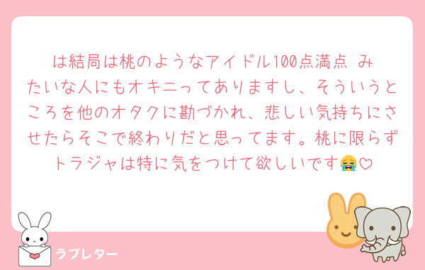 は結局は桃のようなアイドル100点満点‼️みたいな人にもオキニってありますし、そういうところを他のオタクに勘づかれ、悲しい気持ちにさせたらそこで終わりだと思ってます。桃に限らずトラジャは特に気をつけて欲しいです😭