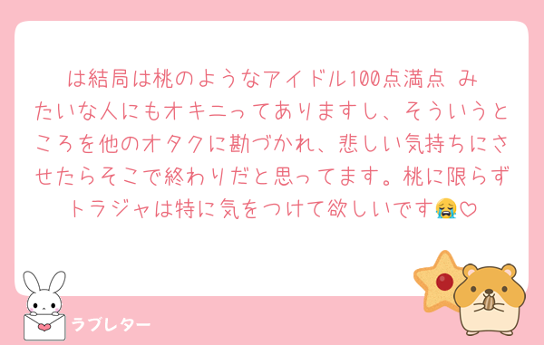 は結局は桃のようなアイドル100点満点‼️みたいな人にもオキニってありますし、そういうところを他のオタクに勘づかれ、悲しい気持ちにさせたらそこで終わりだと思ってます。桃に限らずトラジャは特に気をつけて欲しいです😭