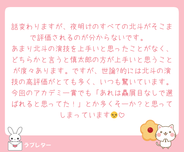 話変わりますが、夜明けのすべての北斗がそこまで評価されるのが分からないです。
あまり北斗の演技を上手いと思ったことがなく、どちらかと言うと慎太郎の方が上手いと思うことが度々あります。ですが、世論?的には北斗の演技の高評価がとても多く、いつも驚いています。今回のアカデミー賞でも「あれは贔屓目なしで選ばれると思ってた！」とか多くそーか？と思ってしまっています😒