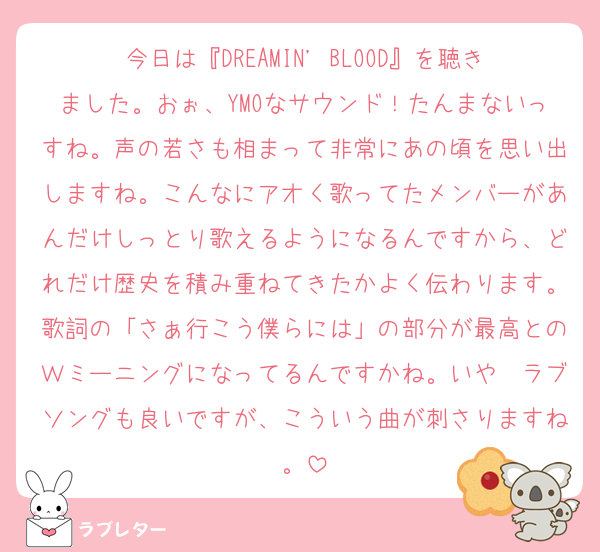 今日は『DREAMIN' BLOOD』を聴きました。おぉ、YMOなサウンド！たんまないっすね。声の若さも相まって非常にあの頃を思い出しますね。こんなにアオく歌ってたメンバーがあんだけしっとり歌えるようになるんですから、どれだけ歴史を積み重ねてきたかよく伝わります。歌詞の「さぁ行こう僕らには」の部分が最高とのＷミーニングになってるんですかね。いや〜ラブソングも良いですが、こういう曲が刺さりますね。