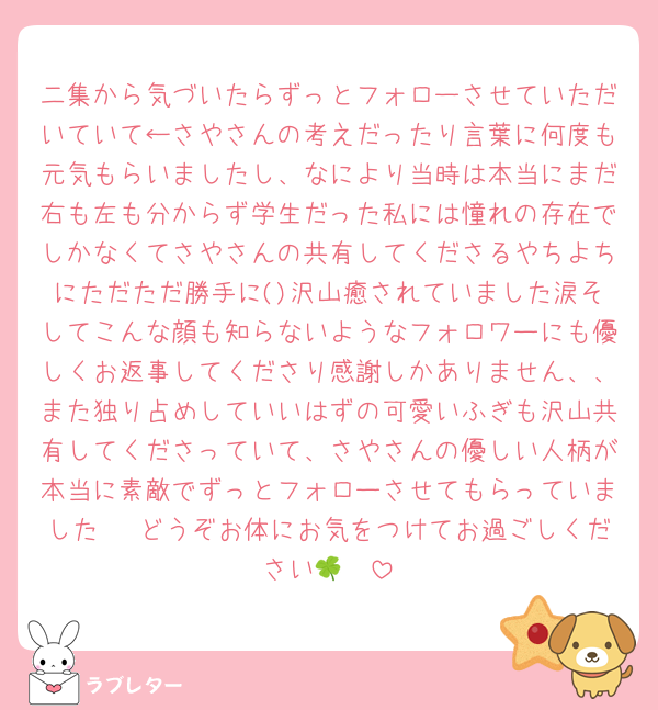 二集から気づいたらずっとフォローさせていただいていて←さやさんの考えだったり言葉に何度も元気もらいましたし、なにより当時は本当にまだ右も左も分からず学生だった私には憧れの存在でしかなくてさやさんの共有してくださるやちよちにただただ勝手に()沢山癒されていました涙そしてこんな顔も知らないようなフォロワーにも優しくお返事してくださり感謝しかありません、、また独り占めしていいはずの可愛いふぎも沢山共有してくださっていて、さやさんの優しい人柄が本当に素敵でずっとフォローさせてもらっていました🥲 どうぞお体にお気をつけてお過ごしください🫶🍀