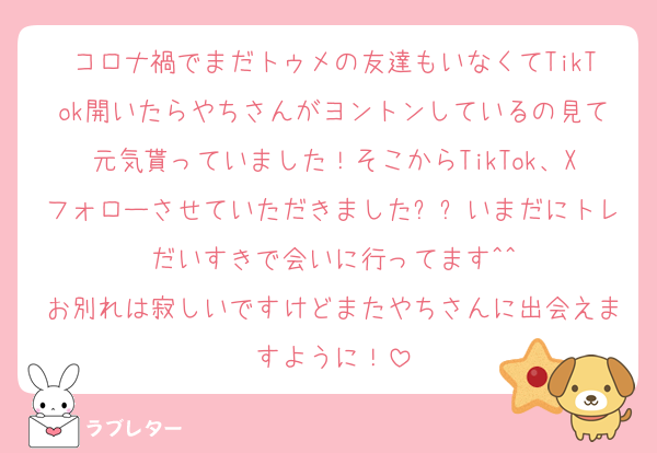 コロナ禍でまだトゥメの友達もいなくてTikTok開いたらやちさんがヨントンしているの見て元気貰っていました！そこからTikTok、Xフォローさせていただきましたㅠㅠいまだにトレだいすきで会いに行ってます^^
お別れは寂しいですけどまたやちさんに出会えますように！