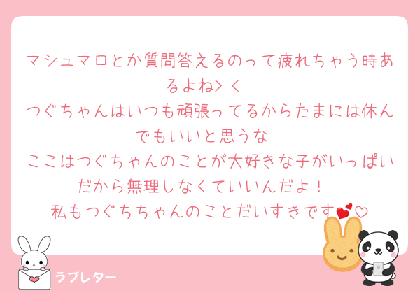 マシュマロとか質問答えるのって疲れちゃう時あるよね> <
つぐちゃんはいつも頑張ってるからたまには休んでもいいと思うな
ここはつぐちゃんのことが大好きな子がいっぱいだから無理しなくていいんだよ！
私もつぐちちゃんのことだいすきです💕
