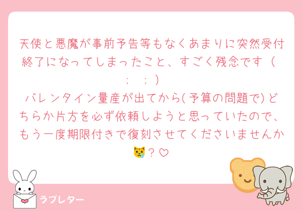 天使と悪魔が事前予告等もなくあまりに突然受付終了になってしまったこと、すごく残念です（ ;  ; ）
バレンタイン量産が出てから(予算の問題で)どちらか片方を必ず依頼しようと思っていたので、もう一度期限付きで復刻させてくださいませんか😿？