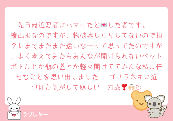 先日最近忍者にハマったと💌した者です。
檜山担なのですが、物破壊したりしてないので担タレまでまだまだ遠いなーって思ってたのですが、よく考えてみたらみんなが開けられないペットボトルとか瓶の蓋とか軽々開けててみんな私に任せなことを思い出しました...ゴリラネキに近づけた気がして嬉しい❣️万歳🙌🏻