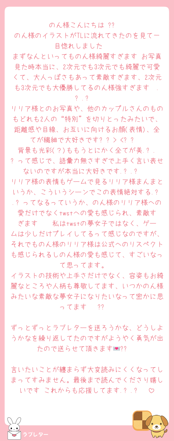 のん様こんにちは♡?⃞
のん様のイラストがTLに流れてきたのを見て一目惚れしました🥹♡
まずなんといってものん様綺麗すぎます♡お写真見た時本当に、2次元でも3次元でも綺麗で可愛くて、大人っぽさもあって素敵すぎます、2次元も3次元でも大優勝してるのん様強すぎます🥹.ᐟ.ᐟ
リリア様とのお写真や、他のカップルさんのものもどれも2人の“特別”を切りとったみたいで、距離感や目線、お互いに向けるお顔(表情)、全てが繊細で大好きです⸝⸝> <⸝⸝
背景も光彩(？)ももうとにかく全てが美.ᐟ.ᐟって感じで、語彙力無さすぎで上手く言い表せないのですが本当に大好きです.ᐟ.ᐟ♡
リリア様の表情もゲームで見るリリア様まんまというか、こういうシーンでこの表情絶対する.ᐟ.ᐟってなるっていうか、のん様のリリア様への愛だけでなくtwstへの愛も感じられ、素敵すぎます🥹🥹私はtwstの夢女子ではなく、ゲームは少しだけプレイしてるって感じなのですが、それでものん様のリリア様は公式へのリスペクトも感じられるしのん様の愛も感じて、すごいなって思ってます。
イラストの技術や上手さだけでなく、容姿もお綺麗なところや人柄も尊敬してます、いつかのん様みたいな素敵な夢女子になりたいなって密かに思ってます🤭♡?⃞

ずっとずっとラブレターを送ろうかな、どうしようかなを繰り返してたのですがようやく勇気が出たので送らせて頂きます💌?⃞

言いたいことが纏まらず大変読みにくくなってしまってすみません。最後まで読んでくださり嬉しいです♡これからも応援してます.ᐟ.ᐟ♡♡