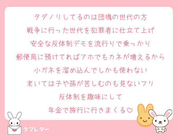 タダノリしてるのは団塊の世代の方
戦争に行った世代を犯罪者に仕立て上げ
安全な反体制デモを流行りで乗っかり
郵便局に預けてればアホでもカネが増えるから
小ガネを溜め込んでしかも使わない
老いては子や孫が苦しむのも見ないフリ
反体制を趣味にして
年金で旅行に行きまくる