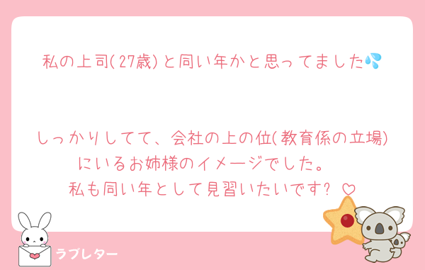 私の上司(27歳)と同い年かと思ってました💦

しっかりしてて、会社の上の位(教育係の立場)にいるお姉様のイメージでした。
私も同い年として見習いたいです✨