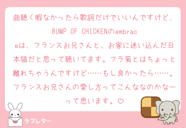 曲聴く暇なかったら歌詞だけでいいんですけど、BUMP OF CHICKENのembraceは、フランスお兄さんと、お家に迷い込んだ日本猫だと思って聴いてます。フラ菊とはちょっと離れちゃうんですけど……もし良かったら……。フランスお兄さんの愛し方ってこんななのかなーって思います。