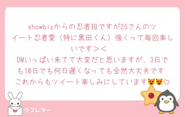 showbizからの忍者担ですが25さんのツイート忍者愛（特に黒田くん）強くって毎回楽しいです＞＜
DMいっぱい来てて大変だと思いますが、3日でも10日でも何日遅くなっても全然大丈夫です☺️これからもツイート楽しみにしています😻😻