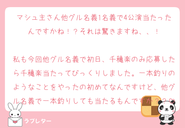 マシュ主さん他グル名義1名義で4公演当たったんですかね！？それは驚きますね、、！

私も今回他グル名義で初日、千穐楽のみ応募したら千穐楽当たってびっくりしました。一本釣りのようなことをやったの初めてなんですけど、他グル名義で一本釣りしても当たるもんですか？？