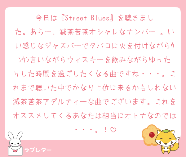 今日は『Street Blues』を聴きました。あらー、滅茶苦茶オシャレなナンバー♡。いい感じなジャズバーでタバコに火を付けながらｳﾝｳﾝ言いながらウィスキーを飲みながらゆったりした時間を過ごしたくなる曲ですね・・・。これまで聴いた中でかなり上位に来るかもしれない滅茶苦茶アダルティーな曲でございます。これをオススメしてくるあなたは相当にオトナなのでは・・・。！