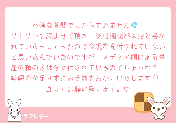 不躾な質問でしたらすみません💦
リトリンを読ませて頂き、受付期間が未定と書かれていらっしゃったので今現在受付されていないと思い込んでいたのですが、メディア欄にある量産依頼の方は今受付されているのでしょうか？
読解力が足りずにお手数をおかけいたしますが、宜しくお願い致します。