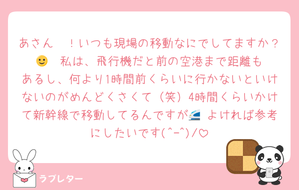 あさん〜！いつも現場の移動なにでしてますか？🙂‍↕️ 私は、飛行機だと前の空港まで距離もあるし、何より1時間前くらいに行かないといけないのがめんどくさくて（笑）4時間くらいかけて新幹線で移動してるんですが🚄 よければ参考にしたいです(^-^)/
