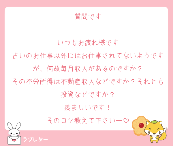 質問です

いつもお疲れ様です
占いのお仕事以外にはお仕事されてないようですが、何故毎月収入があるのですか？
その不労所得は不動産収入などですか？それとも投資などですか？
羨ましいです！
そのコツ教えて下さいー