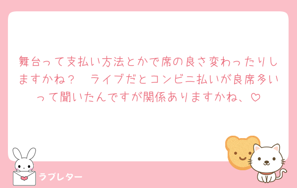 舞台って支払い方法とかで席の良さ変わったりしますかね？🥲ライブだとコンビニ払いが良席多いって聞いたんですが関係ありますかね、