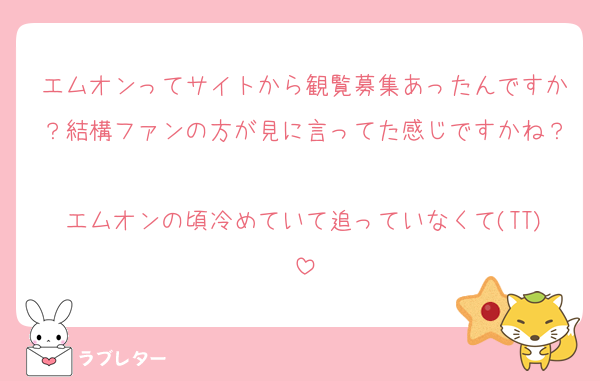 エムオンってサイトから観覧募集あったんですか？結構ファンの方が見に言ってた感じですかね？
エムオンの頃冷めていて追っていなくて(TT)