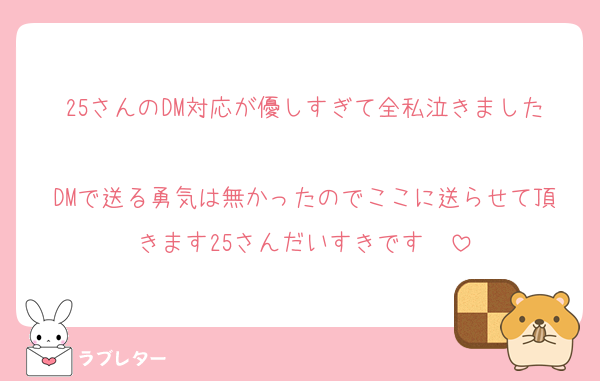 25さんのDM対応が優しすぎて全私泣きました
DMで送る勇気は無かったのでここに送らせて頂きます25さんだいすきです♡♡