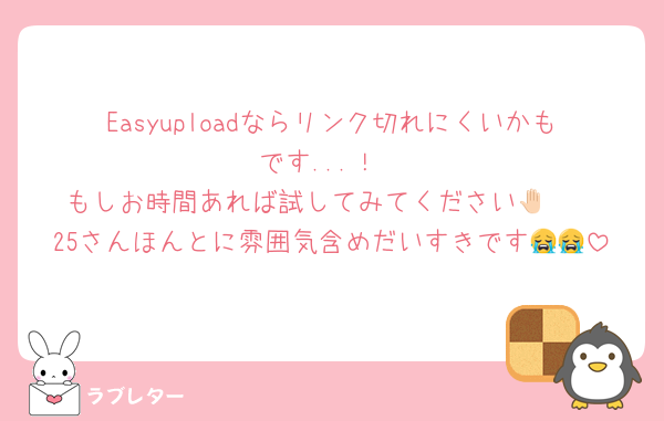 Easyuploadならリンク切れにくいかもです...！
もしお時間あれば試してみてください🤚🏻
25さんほんとに雰囲気含めだいすきです😭😭