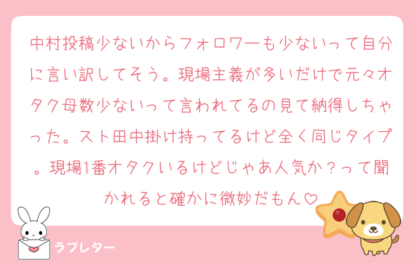 中村投稿少ないからフォロワーも少ないって自分に言い訳してそう。現場主義が多いだけで元々オタク母数少ないって言われてるの見て納得しちゃった。スト田中掛け持ってるけど全く同じタイプ。現場1番オタクいるけどじゃあ人気か？って聞かれると確かに微妙だもん