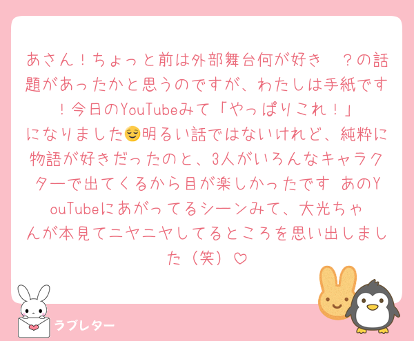 あさん！ちょっと前は外部舞台何が好き〜？の話題があったかと思うのですが、わたしは手紙です！今日のYouTubeみて「やっぱりこれ！」になりました😌明るい話ではないけれど、純粋に物語が好きだったのと、3人がいろんなキャラクターで出てくるから目が楽しかったです♩あのYouTubeにあがってるシーンみて、大光ちゃんが本見てニヤニヤしてるところを思い出しました（笑）