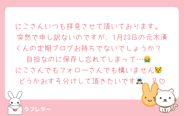 にこさんいつも拝見させて頂いております。
突然で申し訳ないのですが、1月23日の元木湧くんの定期ブログお持ちでないでしょうか？
自担なのに保存し忘れてしまって…😭
にこさんでもフォローさんでも構いません😿
どうかおすそ分けして頂きたいです🙇🏻‍♀️