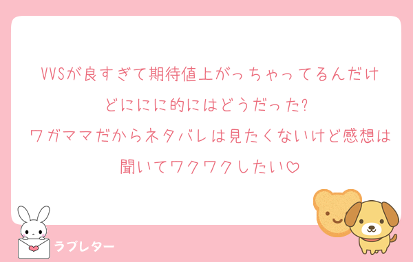 VVSが良すぎて期待値上がっちゃってるんだけどににに的にはどうだった⁉️
ワガママだからネタバレは見たくないけど感想は聞いてワクワクしたい