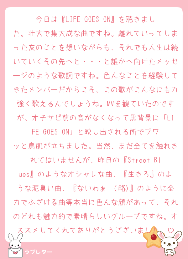 今日は『LIFE GOES ON』を聴きました。壮大で集大成な曲ですね。離れていってしまった友のことを想いながらも、それでも人生は続いていくその先へと・・・と誰かへ向けたメッセージのような歌詞ですね。色んなことを経験してきたメンバーだからこそ、この歌がこんなにも力強く歌えるんでしょうね。MVを観ていたのですが、オチサビ前の音がなくなって黒背景に「LIFE GOES ON」と映し出される所でブワッと鳥肌が立ちました。当然、まだ全てを触れきれてはいませんが、昨日の『Street Blues』のようなオシャレな曲、『生きろ』のような泥臭い曲、『ないわぁ〜(略)』のように全力でふざける曲等本当に色んな顔があって、それのどれも魅力的で素晴らしいグループですね。オススメしてくれてありがとうございました。