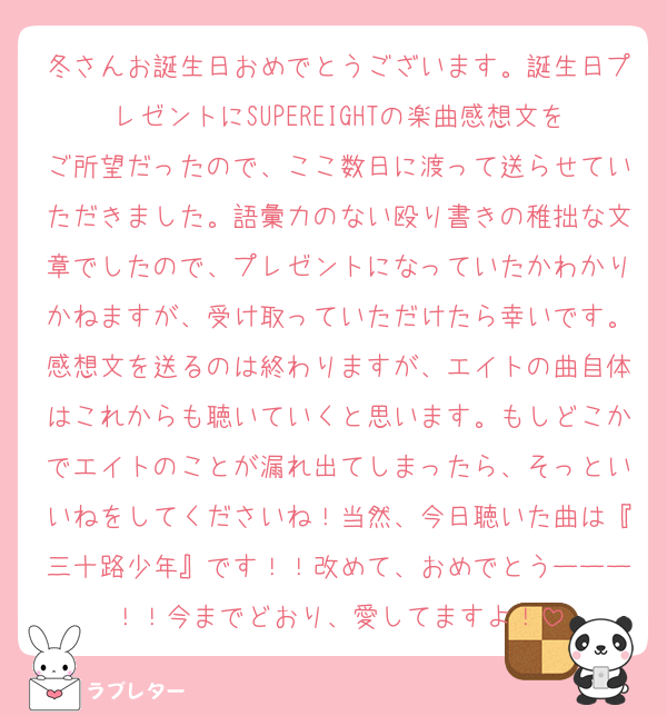 冬さんお誕生日おめでとうございます。誕生日プレゼントにSUPEREIGHTの楽曲感想文をご所望だったので、ここ数日に渡って送らせていただきました。語彙力のない殴り書きの稚拙な文章でしたので、プレゼントになっていたかわかりかねますが、受け取っていただけたら幸いです。感想文を送るのは終わりますが、エイトの曲自体はこれからも聴いていくと思います。もしどこかでエイトのことが漏れ出てしまったら、そっといいねをしてくださいね！当然、今日聴いた曲は『三十路少年』です！！改めて、おめでとうーーー！！今までどおり、愛してますよ！