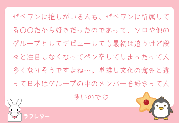 ゼベワンに推しがいる人も、ゼベワンに所属してる○○だから好きだったのであって、ソロや他のグループとしてデビューしても最初は追うけど段々と注目しなくなってペン卒してしまったって人多くなりそうですよね…。単推し文化の海外と違って日本はグループの中のメンバーを好きって人多いので