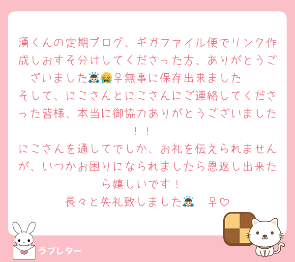 湧くんの定期ブログ、ギガファイル便でリンク作成しおすそ分けしてくださった方、ありがとうございました🙇🏻‍♀️無事に保存出来ました😭
そして、にこさんとにこさんにご連絡してくださった皆様、本当に御協力ありがとうございました！！
にこさんを通してでしか、お礼を伝えられませんが、いつかお困りになられましたら恩返し出来たら嬉しいです！
長々と失礼致しました🙇🏻‍♀️