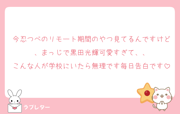 今忍つべのリモート期間のやつ見てるんですけど、まっじで黒田光輝可愛すぎて、、
こんな人が学校にいたら無理です毎日告白です