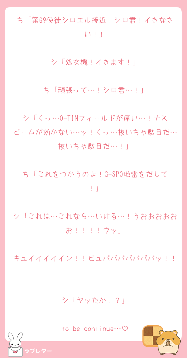 ち「第69使徒シロエル接近！シロ君！イきなさい！」

シ「処女機！イきます！」

ち「頑張って…！シロ君…！」

シ「くっ…O-TINフィールドが厚い…！ナスビームが効かない…ッ！くっ…抜いちゃ駄目だ…抜いちゃ駄目だ…！」

ち「これをつかうのよ！G-SPO地雷をだして！」

シ「これは…これなら…いける…！うおおおおおお！！！！ウッ」

キュイイイイイン！！ビュバババババババッ！！

シ「ヤッたか！？」

to be continue…