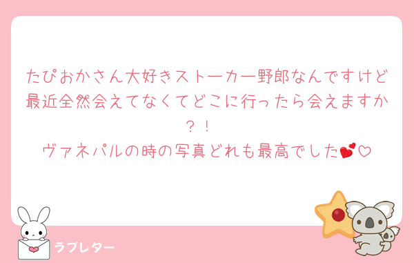 たぴおかさん大好きストーカー野郎なんですけど最近全然会えてなくてどこに行ったら会えますか？！
ヴァネパルの時の写真どれも最高でした💕