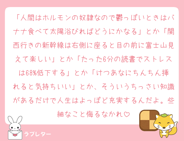 「人間はホルモンの奴隷なので鬱っぽいときはバナナ食べて太陽浴びればどうにかなる」とか「関西行きの新幹線は右側に座ると目の前に富士山見えて楽しい」とか「たった6分の読書でストレスは68%低下する」とか「けつあなにちんちん挿れると気持ちいい」とか、そういうちっさい知識があるだけで人生はよっぽど充実するんだよ。些細なこと侮るなかれ